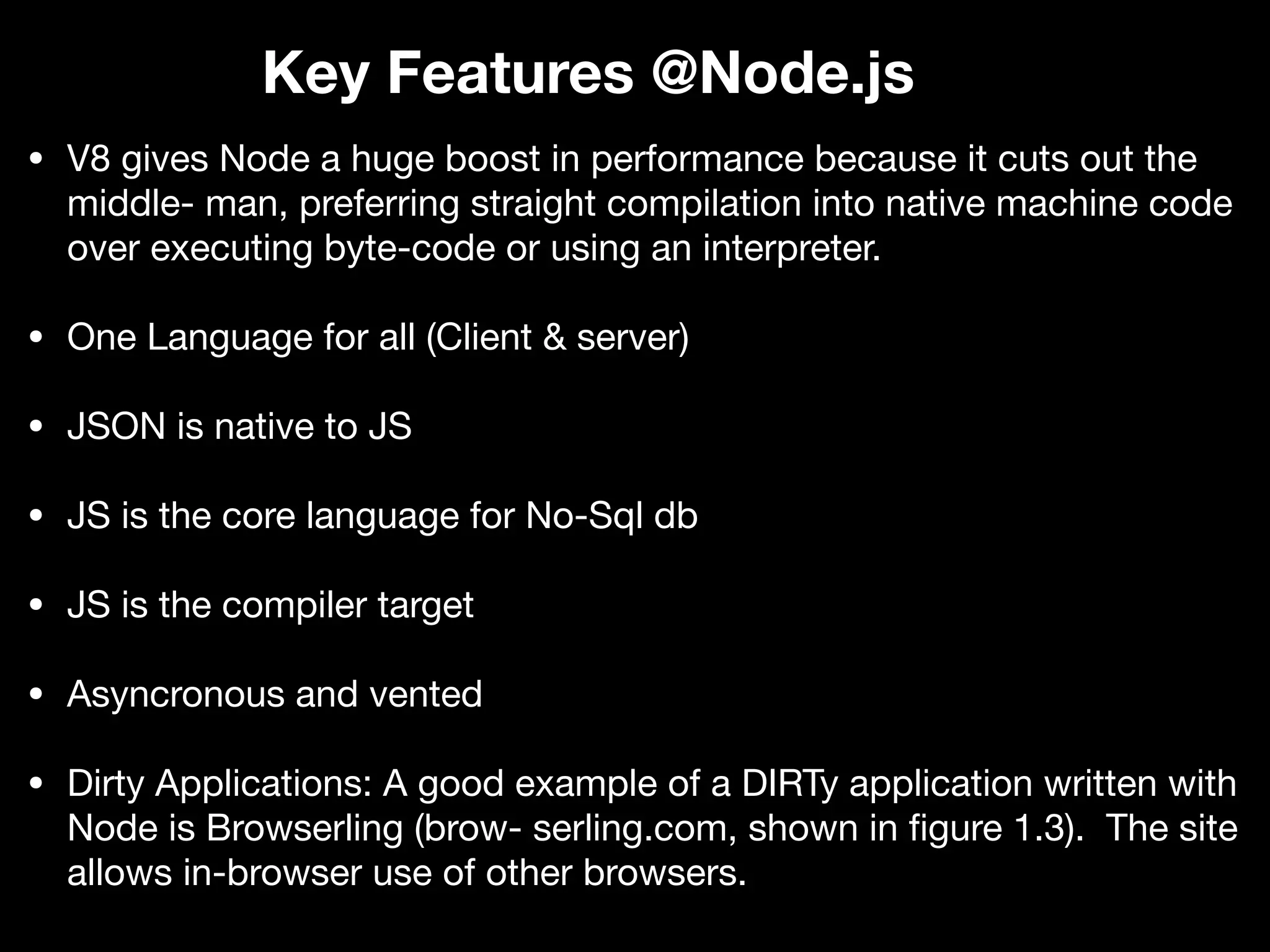 • V8 gives Node a huge boost in performance because it cuts out the middle- man, preferring straight compilation into native machine code over executing byte-code or using an interpreter. • One Language for all (Client & server) • JSON is native to JS • JS is the core language for No-Sql db • JS is the compiler target • Asyncronous and vented • Dirty Applications: A good example of a DIRTy application written with Node is Browserling (brow- serling.com, shown in ﬁgure 1.3). The site allows in-browser use of other browsers. Key Features @Node.js 