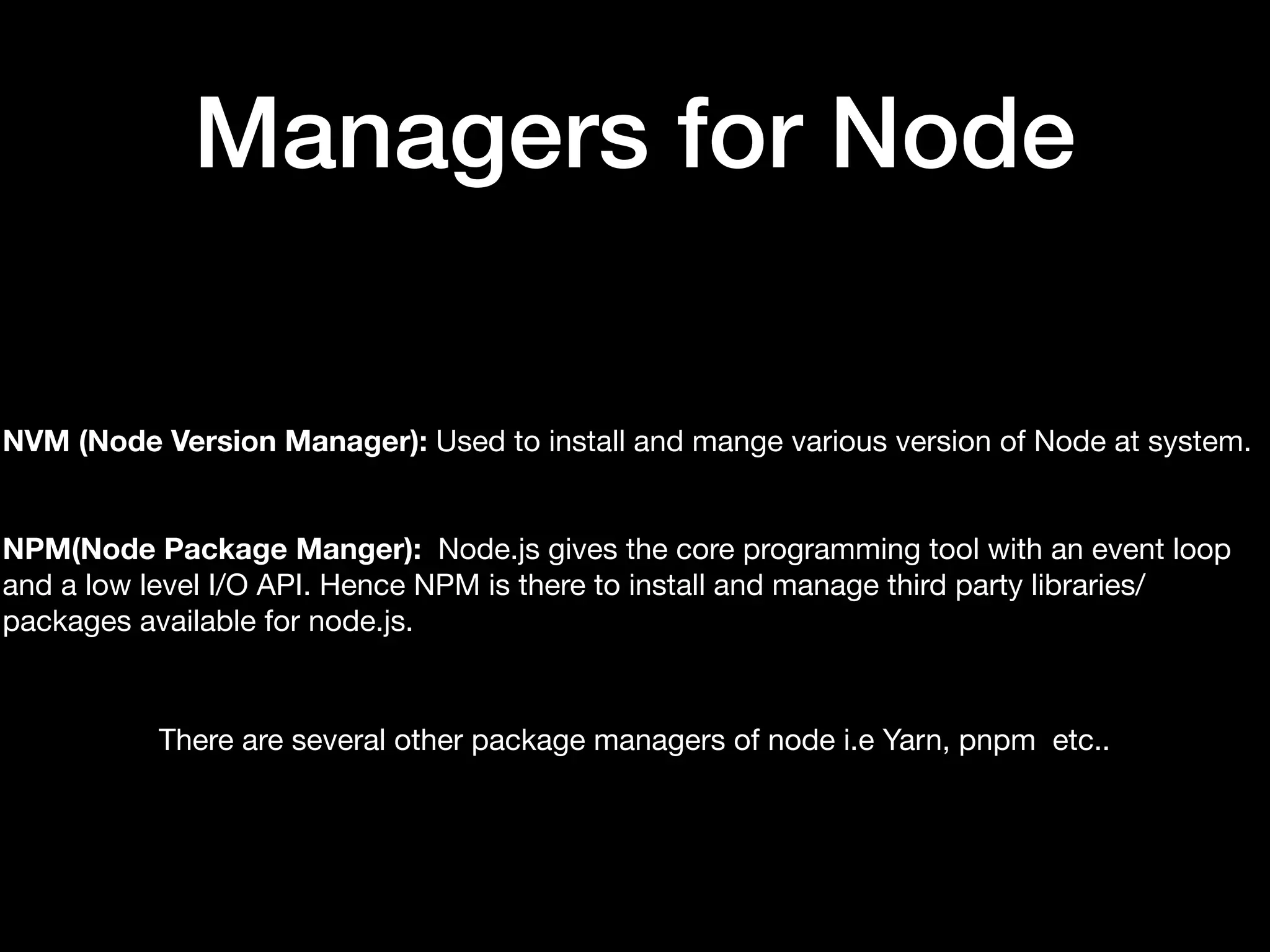 Managers for Node NVM (Node Version Manager): Used to install and mange various version of Node at system. NPM(Node Package Manger): Node.js gives the core programming tool with an event loop and a low level I/O API. Hence NPM is there to install and manage third party libraries/ packages available for node.js. There are several other package managers of node i.e Yarn, pnpm etc.. 