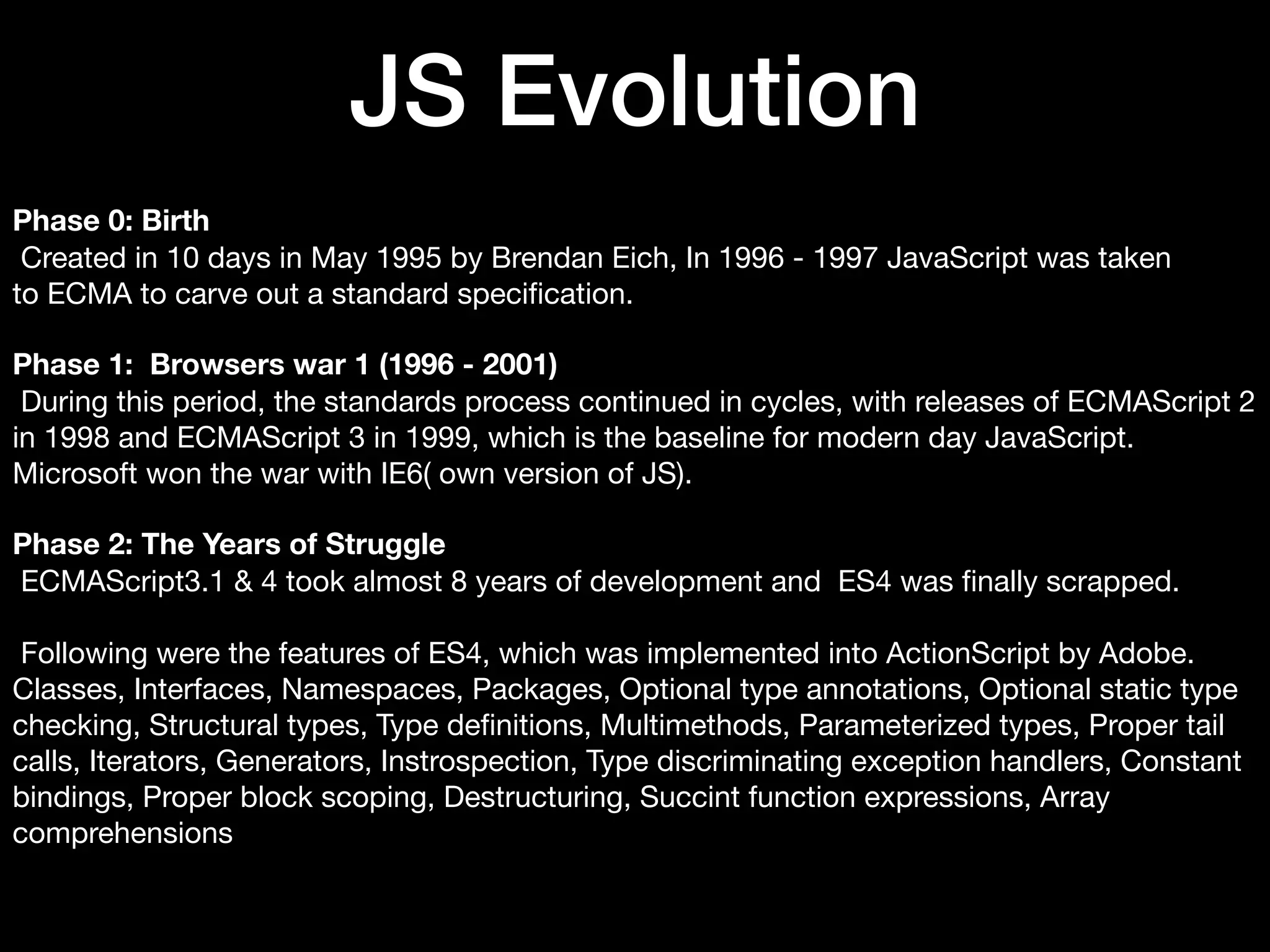JS Evolution Phase 0: Birth Created in 10 days in May 1995 by Brendan Eich, In 1996 - 1997 JavaScript was taken to ECMA to carve out a standard speciﬁcation. Phase 1: Browsers war 1 (1996 - 2001) During this period, the standards process continued in cycles, with releases of ECMAScript 2 in 1998 and ECMAScript 3 in 1999, which is the baseline for modern day JavaScript. Microsoft won the war with IE6( own version of JS). Phase 2: The Years of Struggle ECMAScript3.1 & 4 took almost 8 years of development and ES4 was ﬁnally scrapped. Following were the features of ES4, which was implemented into ActionScript by Adobe. Classes, Interfaces, Namespaces, Packages, Optional type annotations, Optional static type checking, Structural types, Type deﬁnitions, Multimethods, Parameterized types, Proper tail calls, Iterators, Generators, Instrospection, Type discriminating exception handlers, Constant bindings, Proper block scoping, Destructuring, Succint function expressions, Array comprehensions 