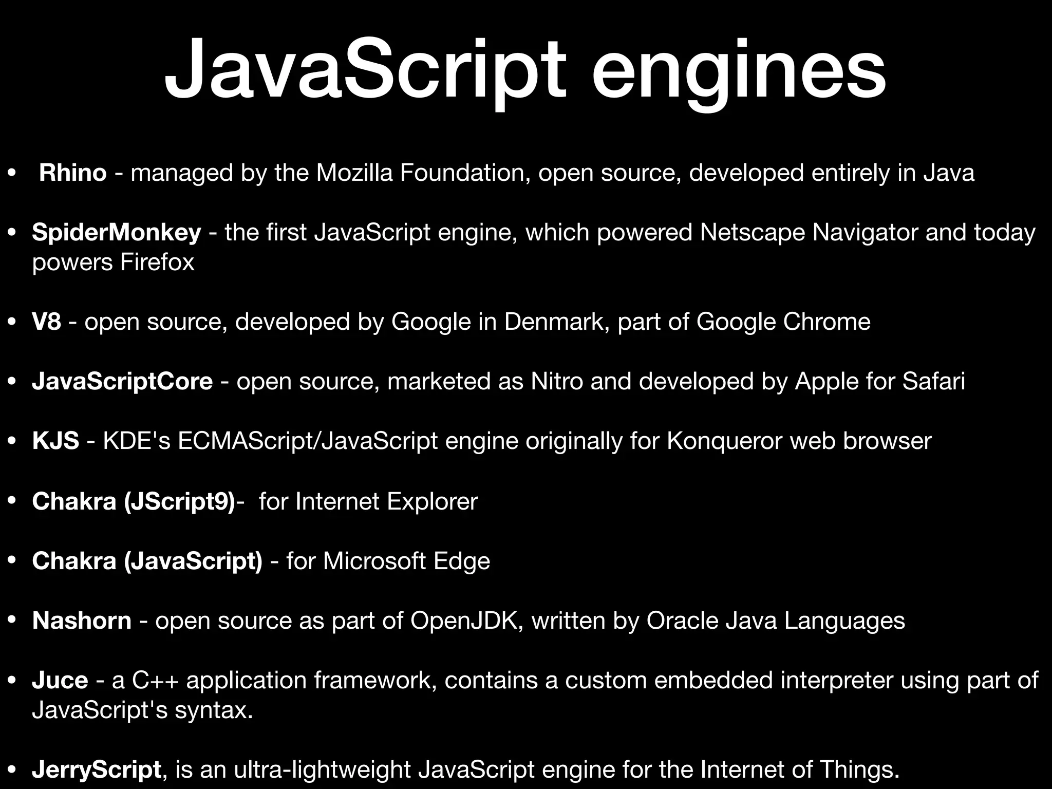 JavaScript engines • Rhino - managed by the Mozilla Foundation, open source, developed entirely in Java • SpiderMonkey - the ﬁrst JavaScript engine, which powered Netscape Navigator and today powers Firefox • V8 - open source, developed by Google in Denmark, part of Google Chrome • JavaScriptCore - open source, marketed as Nitro and developed by Apple for Safari • KJS - KDE's ECMAScript/JavaScript engine originally for Konqueror web browser • Chakra (JScript9)- for Internet Explorer • Chakra (JavaScript) - for Microsoft Edge • Nashorn - open source as part of OpenJDK, written by Oracle Java Languages • Juce - a C++ application framework, contains a custom embedded interpreter using part of JavaScript's syntax. • JerryScript, is an ultra-lightweight JavaScript engine for the Internet of Things. 