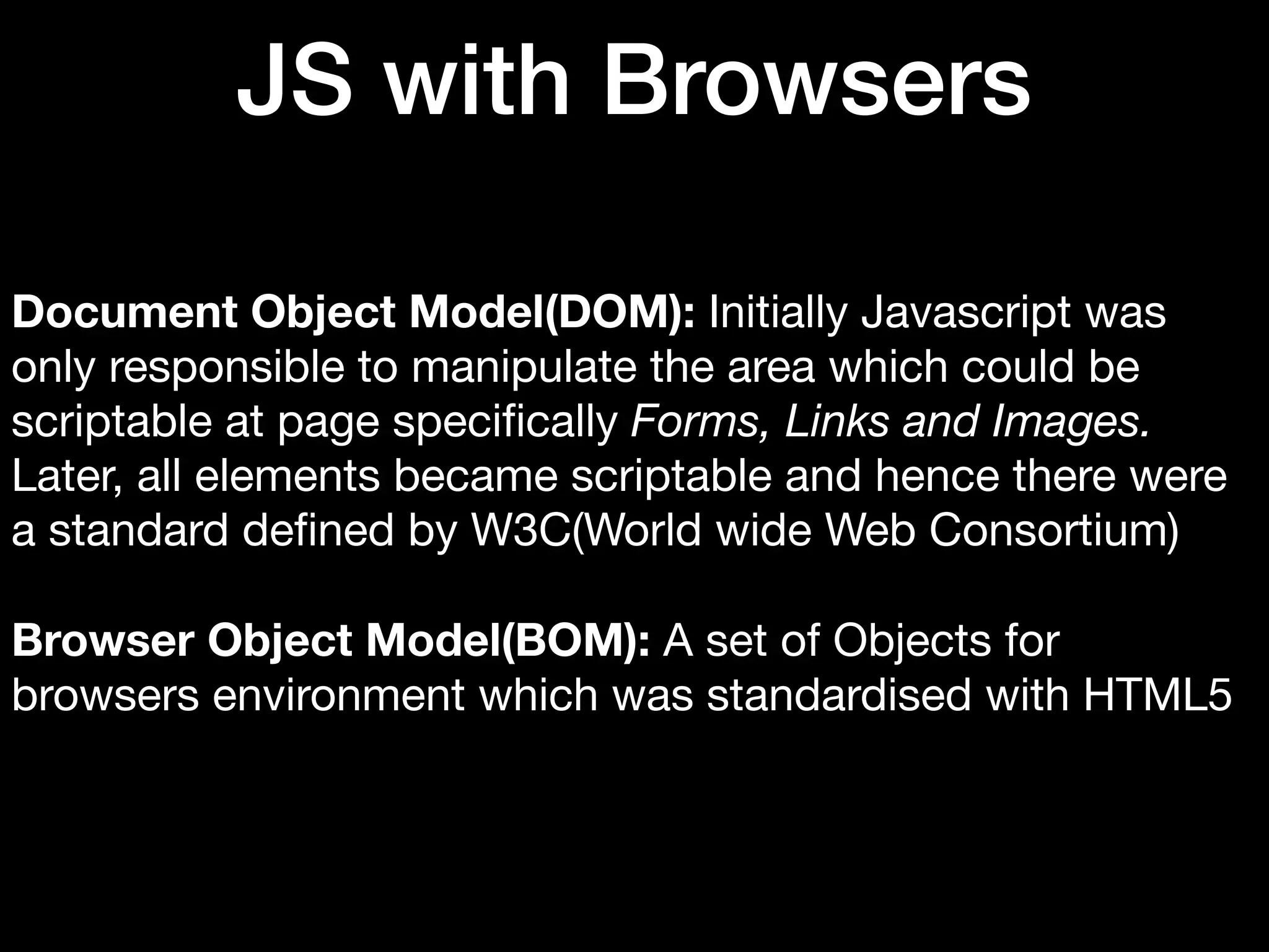 JS with Browsers Document Object Model(DOM): Initially Javascript was only responsible to manipulate the area which could be scriptable at page speciﬁcally Forms, Links and Images. Later, all elements became scriptable and hence there were a standard deﬁned by W3C(World wide Web Consortium) Browser Object Model(BOM): A set of Objects for browsers environment which was standardised with HTML5 