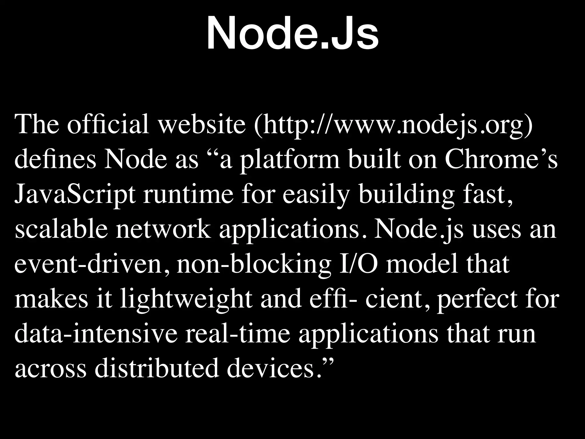 Node.Js The ofﬁcial website (http://www.nodejs.org) deﬁnes Node as “a platform built on Chrome’s JavaScript runtime for easily building fast, scalable network applications. Node.js uses an event-driven, non-blocking I/O model that makes it lightweight and efﬁ- cient, perfect for data-intensive real-time applications that run across distributed devices.” 