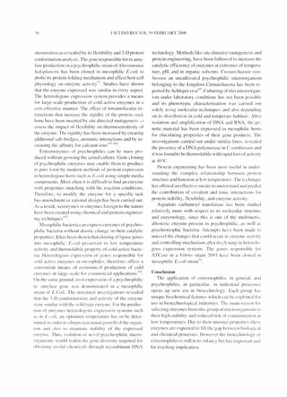 .I SCII ND RES VOL)<) FEBR UARY ::W(){)
mosensiti ve as revealed by its flexibility and 3-D protein
conrormation analys is. The gene responsible for a-amy-
lase production in a psychroph iIic strain of A /lemmol1({s
ha/op/all clis has been cloned in mesophilic E.coli to
probe its protein rolding mechanism and effect host cell
physiology on enzy me acti v it l~. Studies have shown
that the enzyme expressed was simi lar in every aspect.
T he heterologous expression system provides a means
ror large-scale producti on or cold acti ve enzy mes in a
cost-effecti ve manner. T he erfect of intramolecular in-
teractions that increase the ri gidity of the protein Ll:lck
bone have been inserted by sit e directed mutage n esi~ , d
asses~ the impact or flexibility on thermosensiti vity or
the enzy me. T he ri gidity has been increased by creating
additi onal salt-bridges, aromatic interactions and by in-
. I 'f'" f l ' . I(P- I()~
creaslIlg t le a1 Inlty or ca clum Ions - .
Extremozymes or psychrophiles can be mass pro-
duced without growing the actual culture. Gene cloning
or psychrophilic enzymes may enable them to produce
in pu re rorm by modern met hods or protein ex pression
ill heterologous hosts such as I:'. coli using simple med i;i
components. M ost often it is dirficul t to rind an enzy me
wit h propert ies matching with the react ion conditions.
Thererore, to mod iry the enzyme for a specific task
bio-amendment or rational design has been carried out.
As a result, xerozyrnes or enzymes roreign to the nature
have been created using chelllical and protein engineer-
. I ' 10:;
Ing teclnlqucs .
Mesophilic bacteria can ex press enzymes of psychro-
philic bacteri a without drastic change in their catalyt ic
prnperties. It has been shown that cioning or Iipasc genes
illt o mcsophi lic. E.co/i pr ' :-,ervcd its low temperature
acti vity and thermolabile property or cold acti ve bacte-
ria. Hcterologous ex pression or genes rcsponsible 1'0 1'
cold act ive enzymes in mesoph iles. thcrerore, offers a
convenient means or econom ical producti on of cold
. I I ' . I I' . 10(,
enzymes In arge-sca e tor commercia app IcatlOns .
On the same ground. over expn::ssion of a psycl1r()phiIic
(X- amy lase gene was delllonst r;lted in a mesophilic
strain or E.Coli. The st ructural inve. tigations revealed
that the ]-D conronnalions and activity or the enzymc
were :-.imilar with thc wild type enzyme. For the produc-
tiOIl or enzyme" hetero logoLl," expre:-,:-,ion systems such
a, in I:'.r'oli. an opt imum tcmperature has to be deter-
mined in order to obta illmaximum growth orthe organ-
i."1ll <1I111 also 10 I11d lnlaill st"bil ity or the ex pressed
cll/.ymc. T illiS. isolation or nove I p:-.ychroph iIic micro-
orga ni ,~ ms would widen the gene diversi ty required for
oht;li nin!,! usefu l chcmicals through recombinant DNA
technology. M ethods like site-directed mutagenes is and
protein engineering, have been followed to increase thc
catalytic efficiency or enzymes at ex tremes of tempera-
ture, pH, and in organic solvents. Crellarc/welll1l .1'.1'111-
hiosulI1 an uncult ivated psychrophi Iic microorganism
belonging to the kingdom Crenarchaeota has been re-
ported by Schleper el a/
1
°. Culturing or thi s microorgan-
ism under laboratory conditions has not been pos. iblc
and it s phenotypic characterizati on was carried out
solely using molecular techniqucs and also dependi ng
on it: distribution in cold and temperate habitats. After
isolation and ampliricati on of DNA and RNA. the ge-
netic material has been ex pressed in mesoph iIic host:-,
for elucidating properties of their gene products. The
in vestigations carried out under similar lines, revealed
the presence of a DNA polymerase in C. svlllbioSIIIJI and
it was found to be thermolabiIe with rapid loss or acti vity
at 4()°C.
Protein engineering ha:-, been most IIseful in under-
standing the complex relationship between protell1
structu re and runction al low temperat tlrt'. T he techniquc
has orfered an effecti ve means to understand and prcdict
the contribution of covalent and ionic interact ions for
protein stability, flex ibility, and enzyme act ivity.
A spartate carbamoy l transferase hus been studied
relat ively more with respect to its molecul ar :-.tructure
and enzymology, since th is is one or the mu ltimeric.
allosteric enzyme prcsent in psychrophi Iie, as well a:-,
psyehrot rophic bacteria. Attempts have been made t()
unravel the changes that could occur in enzy me activity
and controlling mechani sm after its clnning in heterolo-
gous expression systcms. The genes responsihle ror
ATCase in a Vihrio st rain 269] hilvc heen clolled III
mesophilic E.co/i stra in')~ .
Conclusion
T he application or ex trel11ophiles, in general, anci
psyc hrophiles, in particular. in industrial processc:-,
opens up new era in biotechnology. Each group has
unique biochemical realUres which can be exploited for
use in biotechnological industri c:-.. The main rC;I:-,on ror
select ing enzy mes rrom thi:-, group of lI1icroorgalli slll:-' i:-,
their high stabi lity and reduced risk or contaminati(in at
low temperalUrcs. Due to thei r UllllSWtl properties thc"c
enzy mcs are expected to fill the gap bctween hiological
and chem ical processes. However the biotechnology or
extrel110plliles is sti ll in its inrancy but ha~ important and
rar reaching implicat ion.
 
