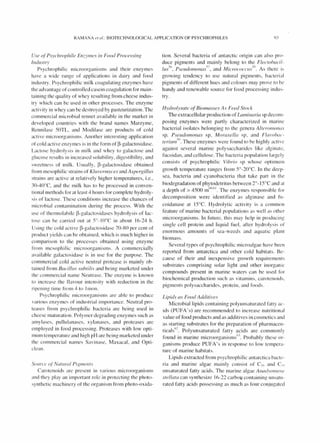 RAMANA £'1 (fl. BIOTECHNOLOGICAL APPLICATION OF PSYCHROPHILES 9]
Use of' Psychrophile Enzymes in Food Processing
Industrv
Psychrophilic microorganisms and thei r enzymes
have a wide range of applications in dairy and food
industry. Psychrophilic milk coagulating enzy mes have
the advantage of controlled casein coagulation for main-
taining the quality of whey resulting from cheese indus-
try which can be used in other processes. The enzyme
activity in whey can be destroyed by pasteurizati on.The
commercial microbial rennet available in the market in
developed countries with the brand names Marzyme,
Rennilase 50TL. and Moelilase are products of colel
active microorganisms. Another interesting application
of cold active enzymes is in the form of~-ga l actos idase.
Lactose hyd rolysis in milk and whey to galactose and
glucose results in increased solubility, digestibility, and
sweetness of milk. Usually, ~-galactosidase obtained
from mesophilic strains of Klu vermyces and Aspergillus
strains are acti ve at relati vely higher temperatures, i.e.,
~O-4()°C, and the milk has to be processed in conven-
tionalmethods for at least 4 hours for complete hydroly-
sis of lactose. These conditions increase the chances of
microbial contamination during the process. With the
use of thermolabile ~-ga l actos idases hydrolysis of lac-
tose can be carried out at 50
_10°C in about 16-24 h.
Using the cold active ~-galactosidase 70-80 per cent of
product yields can be obtained, which is much higher in
comparison to the processes obtained using enzy me
from mesophilic microorgan isms. A commerciall y
available galactosidase is in use for the purpose. The
commercial cold acti ve neutral protease is mainly ob-
tained from Bacillus suhrilis and being marketed under
the commercial name eutrase. The enzyme is known
to increase the fl avour intensity with reduction in the
ripening time from 4 to Imon.
Psychrophilic microorganisms are able to produce
various enzymes of industrial importance. Neutral pro-
teases from psychrophilic bacteria are being used in
cheese maturation. Polymer degrading enzymes such as
amylases, pullulanases, xylanases, and proteases are
employed in food processing. Proteases with low opti-
mum temperature and high pH are being marketed under
the commercial names Savinase, Maxacal, and Opti-
clean.
Source of' Norurul Piglllents
Carotenoids arc present in vari ous microorganisms
and they play an important role in protecting the photo-
synthetic machinery of the organ ism from photo-oxida-
tion. Several bacteria of antarctic origin can also pro-
duce pigments and mainly belong to the Flecw/Jacil-
lus5
1>, Pseudomonas".7, and Micrococcll.l''''x. As there is
growing tendency to use natural pigments, bacterial
pigments of different hues and colours may prove to be
handy and renewable source for food processing indus-
try.
Hydrolysare of'Biol11as.I'es As Feed Stock
The extracellular production of Lal11inaria sp decom-
posing enzymes were partly characteri zed in marine
bacterial isolates belonging to the genera AlreroJ11ol1us
sp, Pseudomonas sp, Moraxellu sp. and Flavo!Ja, "
teriun/'() These enzymes were found to be highly active
against several marine polysaccharides like alginate,
fucoidan, and cellulose. The bacteria population largely
consists of psychrophilic Vibrio sp whose optimulll
growth temperature ranges from 50
_20°C. In the deep-
sea, bacteria and cyanobacteria that take part in the
biodegradation of phytodetritus between 20
_ 15°C and 3t
a depth of> 4500 m60
1>1. The enzymes responsible for
decomposition were identified as alginase and fll-
coidanase at IS°C. Hydrolytic acti vity is a common
feature of marine bacterial populations as well as other
microorganisms. In future, this may help in producing
single cell protein and liquid fuel, after hydrolysis of
enormous amounts of sea-weeds and aquatic plant
biomass.
Several types of psychrophilic microalgae have been
reported from antarctica and other cold habitats. Be-
cause of their and inexpensi ve growth requirements
substrates comprising solar light and other inorganic
compounds present in marine waters can be used for
biochemical production such as vitam ins, carotenoids,
pigments polysaccharides, protein, and foods.
Lipids as Food Addirive.l'
Microbial lipids containing polyunsaturated fatty ac-
ids (PUFA's) are recommended to increase nutritional
value of food products and as additives in cosmetics and
as starting substrates for the preparation of pharmacell-
ticals(12 Polyunsaturated fatty ac ids are commonly
found in marine microorganisms
6
' . Probably these or-
ganisms produce PUFA's in response to low tempera-
ture of marine habitats.
Lipids extracted from psychrophiIic antarctica bacte-
ria and marine algae mainl y consist of CI 6 and CIS
unsaturated fatty acids. The marine algae AnadY()fIll'IIC'
.I'relLara can synthesize 16-22 carboo containing unsatll-
rated fatty acids possessing as much as four conjugated
 