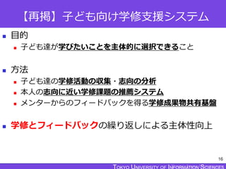 TOKYO JOHO UNIVERSITY
【再掲】子ども向け学修支援システム
 目的
 子ども達が学びたいことを主体的に選択できること
 方法
 子ども達の学修活動の収集・志向の分析
 本人の志向に近い学修課題の推薦システム
 メンターからのフィードバックを得る学修成果物共有基盤
 学修とフィードバックの繰り返しによる主体性向上
16
 