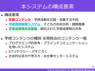TOKYO JOHO UNIVERSITY
本システムの構成要素
 構成要素
 学修コンテンツ：学修活動を記録・収集する手段
 学修課題推薦システム：子どもの志向分析・課題推薦
 学修成果物共有基盤：創出された学修成果物の共有
 学修コンテンツの種別 ※現時点のコンテンツ一覧
 プログラミング的思考：ブラインドコミュニケーション
を用いたシステム
 ICTリテラシー：ITすごろく
 社会的な見方や考え方：お仕事センターシステム
18
 