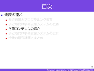 TOKYO JOHO UNIVERSITY
目次
 発表の流れ
 社会背景とプログラミング教育
 子ども向け学修支援システムの概要
 学修コンテンツの紹介
 子ども向け学修支援システムの設計
 今後の研究計画とまとめ
19
 