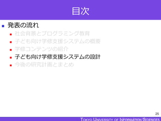 TOKYO JOHO UNIVERSITY
目次
 発表の流れ
 社会背景とプログラミング教育
 子ども向け学修支援システムの概要
 学修コンテンツの紹介
 子ども向け学修支援システムの設計
 今後の研究計画とまとめ
25
 