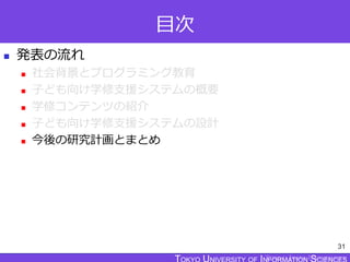 TOKYO JOHO UNIVERSITY
目次
 発表の流れ
 社会背景とプログラミング教育
 子ども向け学修支援システムの概要
 学修コンテンツの紹介
 子ども向け学修支援システムの設計
 今後の研究計画とまとめ
31
 