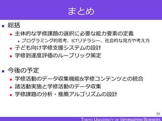 TOKYO JOHO UNIVERSITY
まとめ
 総括
 主体的な学修課題の選択に必要な能力要素の定義
 プログラミング的思考、ICTリテラシー、社会的な見方や考え方
 子ども向け学修支援システムの設計
 学修到達度評価のルーブリック策定
 今後の予定
 学修活動のデータ収集機能&学修コンテンツとの統合
 諸活動実施と学修活動のデータ収集
 学修課題の分析・推薦アルゴリズムの設計
33
 