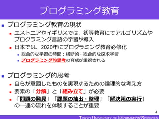 TOKYO JOHO UNIVERSITY
プログラミング教育
 プログラミング教育の現状
 エストニアやイギリスでは、初等教育にてアルゴリズムや
プログラミング言語の学習が導入
 日本では、2020年にプログラミング教育必修化
 総合的な学習の時間：横断的・総合的な探求学習
 プログラミング的思考の育成が重視される
 プログラミング的思考
 自らが意図したものを実現するための論理的な考え方
 要素の「分解」と「組み立て」が必要
 「問題の発見」「課題の抽出・整理」「解決策の実行」
の一連の流れを体験することが重要
4
 