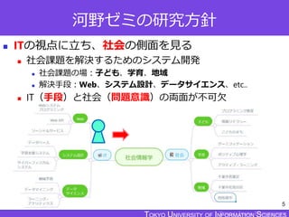 TOKYO JOHO UNIVERSITY
河野ゼミの研究方針
 ITの視点に立ち、社会の側面を見る
 社会課題を解決するためのシステム開発
 社会課題の場：子ども、学育、地域
 解決手段：Web、システム設計、データサイエンス、etc..
 IT（手段）と社会（問題意識）の両面が不可欠
5
 