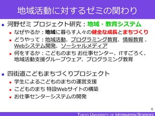 TOKYO JOHO UNIVERSITY
地域活動に対するゼミの関わり
 河野ゼミ プロジェクト研究：地域・教育システム
 なぜやるか：地域に暮らす人々の健全な成長とまちづくり
 どうやって：地域活動、プログラミング教育、情報教育 、
Webシステム開発、ソーシャルメディア
 何をするか：こどものまち お仕事センター、ITすごろく、
地域活動支援グループウェア、プログラミング教育
 四街道こどもまちづくりプロジェクト
 学生によるこどものまちの運営支援
 こどものまち 特設Webサイトの構築
 お仕事センターシステムの開発
6
 