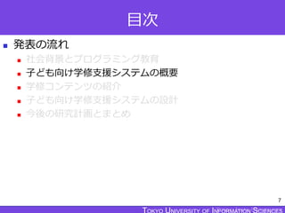 TOKYO JOHO UNIVERSITY
目次
 発表の流れ
 社会背景とプログラミング教育
 子ども向け学修支援システムの概要
 学修コンテンツの紹介
 子ども向け学修支援システムの設計
 今後の研究計画とまとめ
7
 