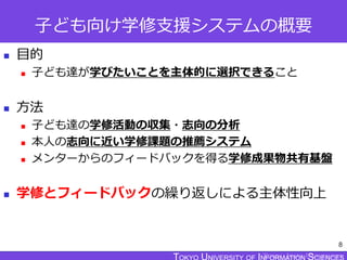 TOKYO JOHO UNIVERSITY
子ども向け学修支援システムの概要
 目的
 子ども達が学びたいことを主体的に選択できること
 方法
 子ども達の学修活動の収集・志向の分析
 本人の志向に近い学修課題の推薦システム
 メンターからのフィードバックを得る学修成果物共有基盤
 学修とフィードバックの繰り返しによる主体性向上
8
 