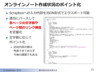 オンラインノート作成状況のポイント化
◆ Scrapboxへの入力内容をJSON形式でエクスポート可能
◆ 適当にパースして
各ページの文字数や
ページ間のリンク構造
を定量化
◆ 文字数に応じて
ポイント化
⚫ 記述内容の質は
考慮できておらず
今後の課題でもある
15第44回JSiSE全国大会13 September 2019
 