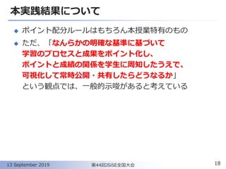 本実践結果について
◆ ポイント配分ルールはもちろん本授業特有のもの
◆ ただ、「なんらかの明確な基準に基づいて
学習のプロセスと成果をポイント化し、
ポイントと成績の関係を学生に周知したうえで、
可視化して常時公開・共有したらどうなるか」
という観点では、一般的示唆があると考えている
18第44回JSiSE全国大会13 September 2019
 