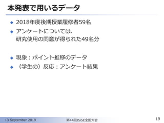 本発表で用いるデータ
◆ 2018年度後期授業履修者59名
◆ アンケートについては、
研究使用の同意が得られた49名分
◆ 現象：ポイント推移のデータ
◆ （学生の）反応：アンケート結果
19第44回JSiSE全国大会13 September 2019
 
