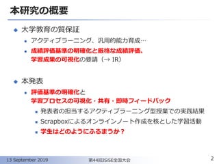 本研究の概要
◆ 大学教育の質保証
⚫ アクティブラーニング、汎用的能力育成…
⚫ 成績評価基準の明確化と厳格な成績評価、
学習成果の可視化の要請（→ IR）
◆ 本発表
⚫ 評価基準の明確化と
学習プロセスの可視化・共有・即時フィードバック
◼ 発表者の担当するアクティブラーニング型授業での実践結果
◼ Scrapboxによるオンラインノート作成を核とした学習活動
◼ 学生はどのようにふるまうか？
2第44回JSiSE全国大会13 September 2019
 