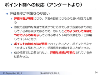 ポイント制への反応（アンケートより）
◆ 評価基準が明確なのが良い
⚫ 評価内容が明確になり、学習の目安になるので良い制度だと思
う
⚫ 教授の主観的な裁量で成績がつけられてしまう授業もまだ存在
しているのが現状であるので、ちゃんとどのようにして成績を
つけているのか明示してくれるポイント制の授業をもっと採用
してほしいと思う。
⚫ ポイントの加点方法が明言されていたことと、ポイントがネッ
トを通して見れたことで、学習意欲を維持することができた。
⚫ 他の授業では公開されない、詳細な成績が可視化されているの
は良かった。
24第44回JSiSE全国大会13 September 2019
 