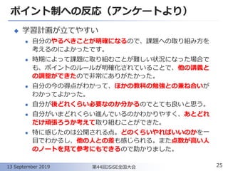 ポイント制への反応（アンケートより）
◆ 学習計画が立てやすい
⚫ 自分のやるべきことが明確になるので、課題への取り組み方を
考えるのによかったです。
⚫ 時期によって課題に取り組むことが難しい状況になった場合で
も、ポイントのルールが明確化されていることで、他の講義と
の調整ができたので非常にありがたかった。
⚫ 自分の今の得点がわかって、ほかの教科の勉強との兼ね合いが
わかってよかった。
⚫ 自分が後どれくらい必要なのか分かるのでとても良いと思う。
⚫ 自分がいまどれくらい進んでいるのかわかりやすく、あとどれ
だけ頑張ろうか考えて取り組むことができた。
⚫ 特に感じたのは公開される点。どのくらいやればいいのかを一
目でわかるし、他の人との差も感じられる。また点数が高い人
のノートを見て参考にもできるので助かりました。
25第44回JSiSE全国大会13 September 2019
 