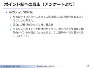 ポイント制への反応（アンケートより）
◆ ネガティブな反応
⚫ なまけやすい人たちにとっての逃げ道になる可能性があるので
はないかと考えた。
⚫ 面白いが伸びが少なくて時々萎える
⚫ あまりにもポイントが伸びなかったり、提出方法を間違えて期
限内ポイントがゼロになったりと、この授業の中では最大のス
トレスだった。
28第44回JSiSE全国大会13 September 2019
 