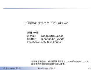 ご清聴ありがとうございました
3113 September 2019
近藤 伸彦
e-mail: kondo@tmu.ac.jp
twitter: @nobuhiko_kondo
Facebook: nobuhiko.kondo
第44回JSiSE全国大会
首都大学東京2018年度開講「教養としてのデータサイエンス」
履修者のみなさまに謝意を表します。
 