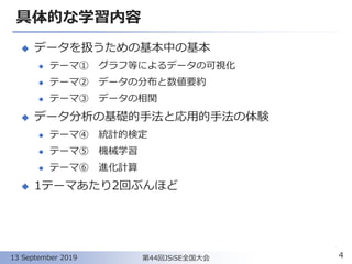 具体的な学習内容
◆ データを扱うための基本中の基本
⚫ テーマ① グラフ等によるデータの可視化
⚫ テーマ② データの分布と数値要約
⚫ テーマ③ データの相関
◆ データ分析の基礎的手法と応用的手法の体験
⚫ テーマ④ 統計的検定
⚫ テーマ⑤ 機械学習
⚫ テーマ⑥ 進化計算
◆ 1テーマあたり2回ぶんほど
413 September 2019 第44回JSiSE全国大会
 