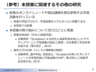 （参考）本授業に関連するその他の研究
◆ 他者のオンラインノートや提出課題を相互参照する学習
活動を行っている
⚫ 他者の学習プロセス・学習成果をリアルタイムに把握できる
⚫ 本発表では割愛
◆ 本授業の取り組みについて切り口ごとに発表
⚫ 授業全体設計（外化と協調学習）
◼ 近藤伸彦, “Scrapboxによる外化と協調学習を核としたアク
ティブラーニング型授業の設計と実践”, 日本教育工学会秋季
全国大会（第35回）, 2019.
⚫ 操作ログの分析（リンクと理解度の関係）
◼ 近藤伸彦, 畠中利治, 松田岳士, “Scrapboxを用いたオンライ
ンノートの学習記録と学習成果の分析”, 第33回人工知能学
会全国大会, 2019.
8第44回JSiSE全国大会13 September 2019
 