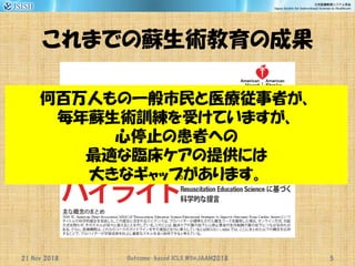 これまでの蘇生術教育の成果
21 Nov 2018 Outcome-based ICLS_WS@JAAM2018 5
何百万人もの一般市民と医療従事者が、
毎年蘇生術訓練を受けていますが、
心停止の患者への
最適な臨床ケアの提供には
大きなギャップがあります。
 