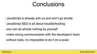 JetOctopus Serge Bezborodov
Conclusions
-JavaScript is already with us and won’t go shortly
-JavaScript SEO is all about troubleshooting
-you can do almost nothing by yourself
-make strong communication with the developers' team
-without tools, it’s impossible to do it on a scale
 