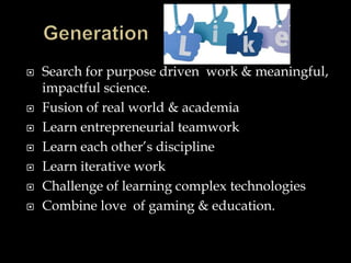  Search for purpose driven work & meaningful,
impactful science.
 Fusion of real world & academia
 Learn entrepreneurial teamwork
 Learn each other’s discipline
 Learn iterative work
 Challenge of learning complex technologies
 Combine love of gaming & education.
 