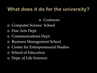  Coalesces
 Computer Science School
 Fine Arts Dept.
 Communications Dept.
 Business Management School
 Center for Entrepreneurial Studies
 School of Education
 Dept. of Life Sciences
 