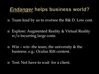  Team lead by us to oversee the R& D. Low cost.
 Explore: Augmented Reality & Virtual Reality
w/o incurring large costs.
 Win – win -the team, the university & the
business. e.g.: Oculus Rift content.
 Test: Not have to wait for a client.
 