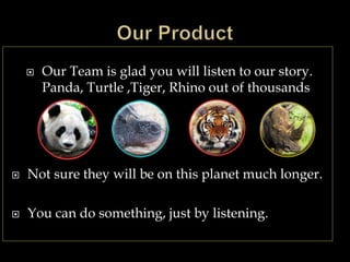  Our Team is glad you will listen to our story.
Panda, Turtle ,Tiger, Rhino out of thousands
 Not sure they will be on this planet much longer.
 You can do something, just by listening.
 