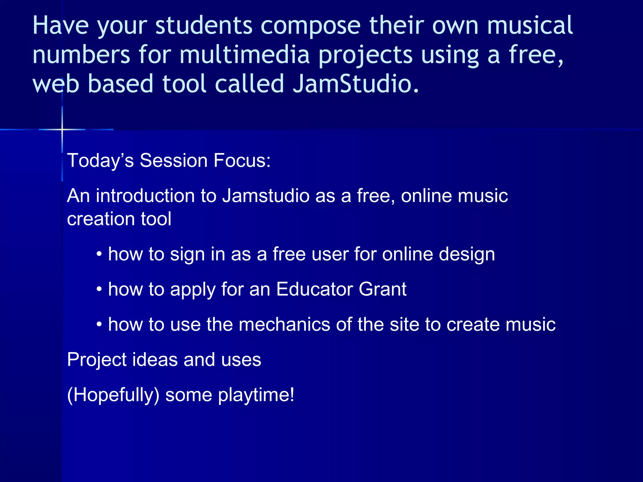 Have your students compose their own musical
numbers for multimedia projects using a free,
web based tool called JamStudio. 
Today’s Session Focus:
An introduction to Jamstudio as a free, online music
creation tool
• how to sign in as a free user for online design
• how to apply for an Educator Grant
• how to use the mechanics of the site to create music
Project ideas and uses
(Hopefully) some playtime!
 
