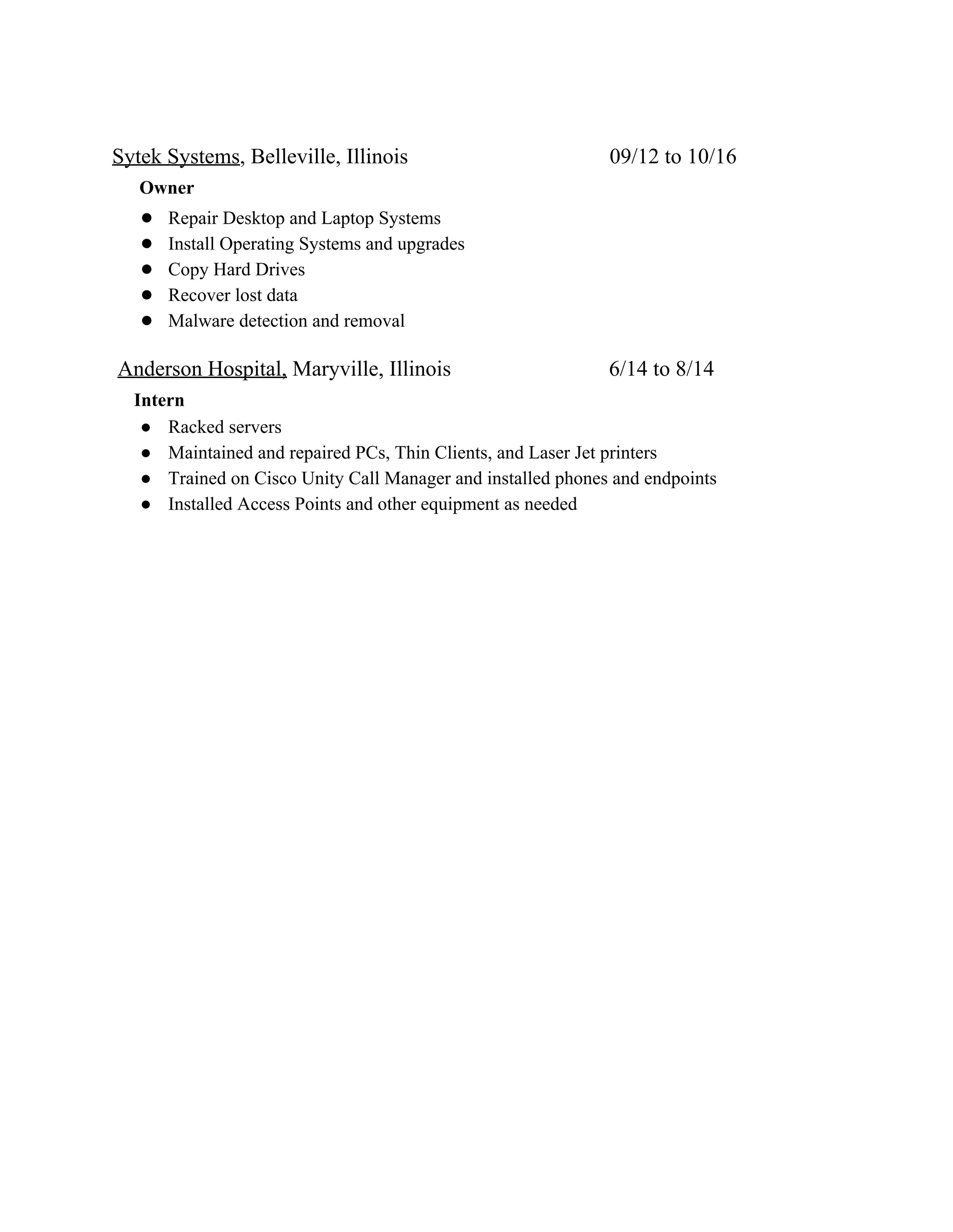 Sytek Systems​, Belleville, Illinois 09/12 to 10/16
​Owner
● Repair Desktop and Laptop Systems
● Install Operating Systems and upgrades
● Copy Hard Drives
● Recover lost data
● Malware detection and removal
​Anderson Hospital,​ Maryville, Illinois 6/14 to 8/14
​Intern
● Racked servers
● Maintained and repaired PCs, Thin Clients, and Laser Jet printers
● Trained on Cisco Unity Call Manager and installed phones and endpoints
● Installed Access Points and other equipment as needed
 