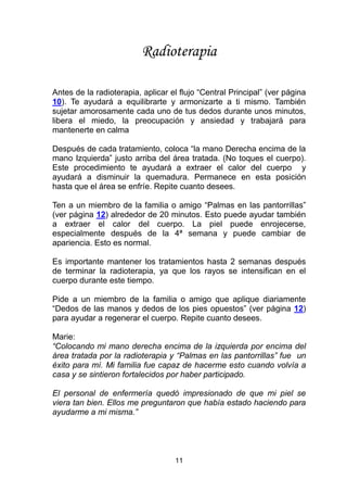 11
Radioterapia
Antes de la radioterapia, aplicar el flujo “Central Principal” (ver página
10). Te ayudará a equilibrarte y armonizarte a ti mismo. También
sujetar amorosamente cada uno de tus dedos durante unos minutos,
libera el miedo, la preocupación y ansiedad y trabajará para
mantenerte en calma
Después de cada tratamiento, coloca “la mano Derecha encima de la
mano Izquierda” justo arriba del área tratada. (No toques el cuerpo).
Este procedimiento te ayudará a extraer el calor del cuerpo y
ayudará a disminuir la quemadura. Permanece en esta posición
hasta que el área se enfríe. Repite cuanto desees.
Ten a un miembro de la familia o amigo “Palmas en las pantorrillas”
(ver página 12) alrededor de 20 minutos. Esto puede ayudar también
a extraer el calor del cuerpo. La piel puede enrojecerse,
especialmente después de la 4ª semana y puede cambiar de
apariencia. Esto es normal.
Es importante mantener los tratamientos hasta 2 semanas después
de terminar la radioterapia, ya que los rayos se intensifican en el
cuerpo durante este tiempo.
Pide a un miembro de la familia o amigo que aplique diariamente
“Dedos de las manos y dedos de los pies opuestos” (ver página 12)
para ayudar a regenerar el cuerpo. Repite cuanto desees.
Marie:
“Colocando mi mano derecha encima de la izquierda por encima del
área tratada por la radioterapia y “Palmas en las pantorrillas” fue un
éxito para mí. Mi familia fue capaz de hacerme esto cuando volvía a
casa y se sintieron fortalecidos por haber participado.
El personal de enfermería quedó impresionado de que mi piel se
viera tan bien. Ellos me preguntaron que había estado haciendo para
ayudarme a mi misma.”
 