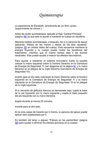 13
La experiencia de Elizabeth: (practicante de Jin Shin Jyutsu
/superviviente de cáncer.)
Antes de recibir quimioterapia, aplícate el flujo “Central Principal”
(página 10) ya que esto te ayuda a mantener el cuerpo en equilibrio.
Mientras recibes quimioterapia, o después, ten a tu persona de apoyo
aplicando “Dedos de las manos y dedos de los pies opuestos”
(página 12) en ambos lados del cuerpo. Esta secuencia mantiene la
energía fluyendo y tu cuerpo puede recibir los beneficios del
tratamiento, mientras que al mismo tiempo deja ir las toxinas
residuales. Esto puede ayudar a reducir los efectos secundarios.
Para ayudar a mantener el sistema inmunitario fuerte tú puedes
colocar tu mano Izquierda sobre tu hombro Derecho en la Cerradura
de Energía de Seguridad 11 (ver diagrama en la página 6), y tu mano
Derecha en el pliegue de tu ingle Derecha (Cerradura de Energía de
Seguridad 15).
Invertir para el otro lado colocando la mano Derecha sobre el hombro
Izquierdo en la Cerradura de Energía de Seguridad 11 y la mano
Izquierda en la Cerradura de Energía de Seguridad 15 en el pliegue
de tu ingle Izquierda.
Si tu recuento de glóbulos blancos es demasiado bajo, sujeta la base
de tu pie Izquierdo con tu mano Izquierda y sujeta el dedo pequeño
del pie Izquierdo con tu mano Derecha.
Sujeta durante al menos 20 minutos.
Invierte para el otro lado.
Si no eres capaz de hacerlo por ti mismo, tu persona de apoyo puede
aplicar esto sujetándolos por ti.
Es también útil tener a alguien “Palmas en las pantorrillas” (página
12) para ayudar a eliminar los efectos químicos en tu cuerpo.
Quimioterapia
 