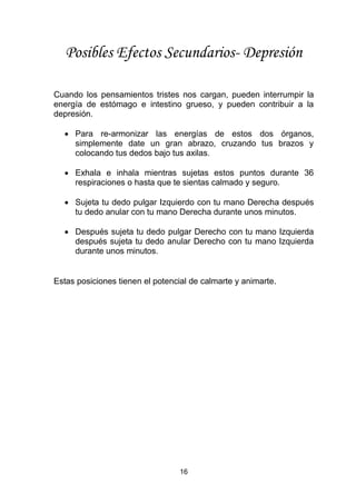16
Posibles Efectos Secundarios- Depresión
Cuando los pensamientos tristes nos cargan, pueden interrumpir la
energía de estómago e intestino grueso, y pueden contribuir a la
depresión.
 Para re-armonizar las energías de estos dos órganos,
simplemente date un gran abrazo, cruzando tus brazos y
colocando tus dedos bajo tus axilas.
 Exhala e inhala mientras sujetas estos puntos durante 36
respiraciones o hasta que te sientas calmado y seguro.
 Sujeta tu dedo pulgar Izquierdo con tu mano Derecha después
tu dedo anular con tu mano Derecha durante unos minutos.
 Después sujeta tu dedo pulgar Derecho con tu mano Izquierda
después sujeta tu dedo anular Derecho con tu mano Izquierda
durante unos minutos.
Estas posiciones tienen el potencial de calmarte y animarte.
 
