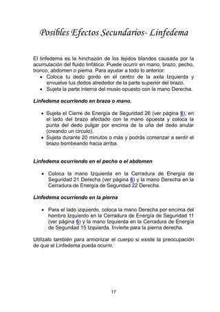 17
Posibles Efectos Secundarios- Linfedema
El linfedema es la hinchazón de los tejidos blandos causada por la
acumulación del fluido linfático. Puede ocurrir en mano, brazo, pecho,
tronco, abdomen o pierna. Para ayudar a todo lo anterior:
 Coloca tu dedo gordo en el centro de la axila Izquierda y
envuelve tus dedos alrededor de la parte superior del brazo.
 Sujeta la parte interna del muslo opuesto con la mano Derecha.
Linfedema ocurriendo en brazo o mano.
 Sujeta el Cierre de Energía de Seguridad 26 (ver página 6), en
el lado del brazo afectado con la mano opuesta y coloca la
punta del dedo pulgar por encima de la uña del dedo anular
(creando un circulo).
 Sujeta durante 20 minutos o más y podrás comenzar a sentir el
brazo bombeando hacia arriba.
Linfedema ocurriendo en el pecho o el abdomen
 Coloca la mano Izquierda en la Cerradura de Energía de
Seguridad 21 Derecha (ver página 6) y la mano Derecha en la
Cerradura de Energía de Seguridad 22 Derecha.
Linfedema ocurriendo en la pierna
 Para el lado izquierdo, coloca la mano Derecha por encima del
hombro Izquierdo en la Cerradura de Energía de Seguridad 11
(ver página 6) y la mano Izquierda en la Cerradura de Energía
de Seguridad 15 Izquierda. Invierte para la pierna derecha.
Utilízalo también para armonizar el cuerpo si existe la preocupación
de que el Linfedema pueda ocurrir.
 