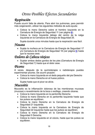 18
Otros Posibles Efectos Secundarios
Respiración
Puede ocurrir falta de aliento. Para abrir los pulmones, para permitir
más oxigenación, utilizar los siguientes métodos de auto-ayuda:
 Coloca la mano Derecha sobre el hombro Izquierdo en la
Cerradura de Energía de Seguridad 11 (ver página 6).
 Coloca la mano Izquierda debajo del centro de la nalga
Izquierda en la Cerradura de Energía de Seguridad 25.
Sujeta durante unos minutos hasta que la respiración sea fácil.
Nausea
 Sujeta la muñeca en la Cerradura de Energía de Seguridad 17
y/o Cerradura de Energía de Seguridad 18 (ver página 6) hasta
que la nausea cese.
Dolores de Cabeza tóxicos
 Sujetar ambos dedos gordos de los pies (Cerradura de Energía
de Seguridad 7) hasta que el dolor cese.
Picores
A veces, después de la quimioterapia o radioterapia puedes
experimentar picores. De ocurrir picazón:
 Coloca la mano Izquierda en el dedo pequeño del pie Derecho
 Coloca la mano Derecha en el hueso púbico.
Sujeta hasta que el picor se alivie.
Mucositis
Mucositis es la inflamación dolorosa de las membranas mucosas
(mucosa) o revestimiento de la boca o esófago, creando úlceras.
 Coloca la mano Izquierda en la pantorrilla Derecha
 Coloca la mano Derecha en la pantorrilla Izquierda hasta que
los pulsos se equilibren.
 Coloca la mano Derecha en la Cerradura de Energía de
Seguridad 21 Izquierda.
 Coloca la mano Izquierda en la Cerradura de Energía de
Seguridad 22 Izquierda hasta que los pulsos se equilibren.
 Coloca la mano Derecha en la Cerradura de Energía de
Seguridad 5 Derecha.
 Coloca la mano Izquierda en el cóccix, hasta que los pulsos se
equilibren.
 