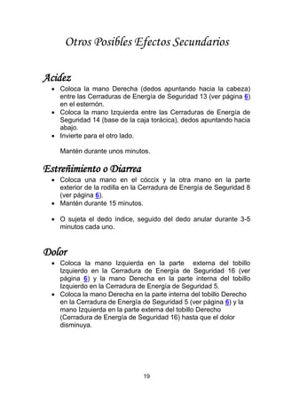19
Otros Posibles Efectos Secundarios
Acidez
 Coloca la mano Derecha (dedos apuntando hacia la cabeza)
entre las Cerraduras de Energía de Seguridad 13 (ver página 6)
en el esternón.
 Coloca la mano Izquierda entre las Cerraduras de Energía de
Seguridad 14 (base de la caja torácica), dedos apuntando hacia
abajo.
 Invierte para el otro lado.
Mantén durante unos minutos.
Estreñimiento o Diarrea
 Coloca una mano en el cóccix y la otra mano en la parte
exterior de la rodilla en la Cerradura de Energía de Seguridad 8
(ver página 6).
 Mantén durante 15 minutos.
 O sujeta el dedo índice, seguido del dedo anular durante 3-5
minutos cada uno.
Dolor
 Coloca la mano Izquierda en la parte externa del tobillo
Izquierdo en la Cerradura de Energía de Seguridad 16 (ver
página 6) y la mano Derecha en la parte interna del tobillo
Izquierdo en la Cerradura de Energía de Seguridad 5.
 Coloca la mano Derecha en la parte interna del tobillo Derecho
en la Cerradura de Energía de Seguridad 5 (ver página 6) y la
mano Izquierda en la parte externa del tobillo Derecho
(Cerradura de Energía de Seguridad 16) hasta que el dolor
disminuya.
 