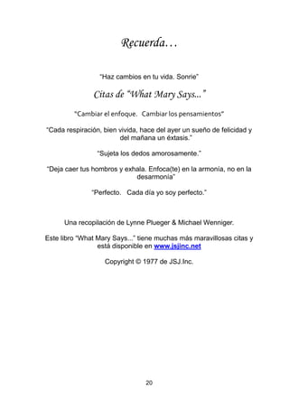20
Recuerda…
“Haz cambios en tu vida. Sonrie”
Citas de “What Mary Says...”
“Cambiar el enfoque. Cambiar los pensamientos”
“Cada respiración, bien vivida, hace del ayer un sueño de felicidad y
del mañana un éxtasis.”
“Sujeta los dedos amorosamente.”
“Deja caer tus hombros y exhala. Enfoca(te) en la armonía, no en la
desarmonía”
“Perfecto. Cada día yo soy perfecto.”
Una recopilación de Lynne Plueger & Michael Wenniger.
Este libro “What Mary Says...” tiene muchas más maravillosas citas y
está disponible en www.jsjinc.net
Copyright © 1977 de JSJ.Inc.
 