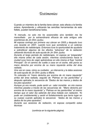 21
Testimonios
Cuando un miembro de la familia tiene cáncer, esto afecta a la familia
entera. Aprendiendo y utilizando las sencillas herramientas de este
folleto, pueden beneficiarse todos.
“A menudo, no solo me he sorprendido sino también me he
maravillado por la extraordinaria eficacia de este antiguo arte
asombroso de Jin Shin Jyutsu.
Mi esposa contrajo por primera vez cáncer en 2005 y después tuvo
una recaída en 2007, cuando tuvo que someterse a un extenso
tratamiento de radioterapia. Entonces tuve la oportunidad de ayudarla
a sobrellevar algunos de los efectos “adversos” de la radiación
utilizando técnicas de auto-ayuda de Jin Shin Jyutsu
Durante el largo periodo de radioterapia, mi esposa se “preparaba”
ella misma antes de cada sesión, mientras conducíamos hacia la
ciudad (una hora de viaje) aplicándose en ella misma el flujo “central
Principal”. En el camino de vuelta a casa en el coche, ella ponía su
mano derecha por encima de su mano izquierda arriba del área
radiada.
Una vez en casa, cómo su cuidador, yo intervenía y la daba sesiones
de auto-ayuda de Jin Shin Jyutsu a Marie.
Yo colocaba mi “mano derecha por encima de mi mano izquierda”
arriba del área radiada, seguido de “Palmas en las pantorrillas” y
después aplicaba la secuencia de “Dedos de las manos y dedos de
los pies opuestos”.
Aunque yo era novato, pude sentir un calor increíble en mis manos
mientras pasaba a través de las secuencias de “Mano derecha por
encima de la mano izquierda” y “Palmas en las pantorrillas” al mismo
tiempo que el calor iba saliendo del área tratada con radiación. Yo
pude ver (visiblemente) y sentir el fortalecimiento que tenía lugar en
su cuerpo cuando aplicaba la secuencia “dedos de las manos y
dedos de los pies opuestos”.
Durante sus sesiones de radiación, mi esposa compartió estas
técnicas
(continúa en la siguiente página)
 