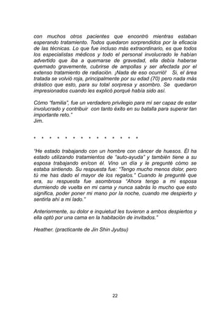 22
con muchos otros pacientes que encontró mientras estaban
esperando tratamiento. Todos quedaron sorprendidos por la eficacia
de las técnicas. Lo que fue incluso más extraordinario, es que todos
los especialistas médicos y todo el personal involucrado le habían
advertido que iba a quemarse de gravedad, ella debía haberse
quemado gravemente, cubrirse de ampollas y ser afectada por el
extenso tratamiento de radiación. ¡Nada de eso ocurrió! Si, el área
tratada se volvió roja, principalmente por su edad (70) pero nada más
drástico que esto, para su total sorpresa y asombro. Se quedaron
impresionados cuando les explicó porqué había sido así.
Cómo “familia”, fue un verdadero privilegio para mí ser capaz de estar
involucrado y contribuir con tanto éxito en su batalla para superar tan
importante reto.”
Jim.
* * * * * * * * * * * * * *
“He estado trabajando con un hombre con cáncer de huesos. Él ha
estado utilizando tratamientos de “auto-ayuda” y también tiene a su
esposa trabajando en/con él. Vino un día y le pregunté cómo se
estaba sintiendo. Su respuesta fue: “Tengo mucho menos dolor, pero
tú me has dado el mayor de los regalos.” Cuando le pregunté que
era, su respuesta fue asombrosa “Ahora tengo a mi esposa
durmiendo de vuelta en mi cama y nunca sabrás lo mucho que esto
significa, poder poner mi mano por la noche, cuando me despierto y
sentirla ahí a mi lado.”
Anteriormente, su dolor e inquietud les tuvieron a ambos despiertos y
ella optó por una cama en la habitación de invitados.”
Heather. (practicante de Jin Shin Jyutsu)
 