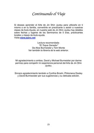 23
Continuando el Viaje
Si deseas aprender el Arte de Jin Shin Jyutsu para utilizarlo en ti
mismo o en tu familia, convertirte en practicante o asistir a nuestras
clases de Auto-Ayuda, en nuestra web de Jin Shin Jyutsu hay detalles
sobre fechas y lugares de los Seminarios de 5 días, practicantes
locales y clases de Auto-ayuda.
Visita www.jsjinc.net
Lectura recomendada:
“El Toque Sanador”
De Alice Burmeister y Tom Monte
Ver también la librería de la web anterior.
Mi agradecimiento a ambos, David y Michael Burmeister por darme
permiso para compartir mi experiencia personal del Arte de Jin Shin
Jyutsu.
Sincero agradecimiento también a Cynthia Broshi, Philomena Dooley
y David Burmesister por sus sugerencias y su delicada edición.
 