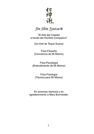 2
Jin Shin Jyutsu ®
“El Arte del Creador
a través del Hombre Compasivo”
(Un Arte de Toque Suave)
Fisio-Filosofía
(Conciencia de Mi Mismo)
Fisio-Psicología
(Entendimiento de Mi Mismo)
Fisio-Fisiología
(Técnica para Mi Mismo)
En amorosa memoria y en
agradecimiento a Mary Burmeister.
 
