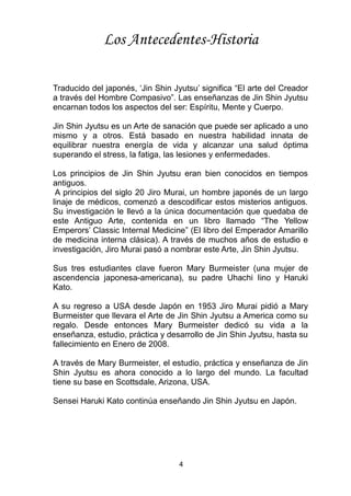 4
Traducido del japonés, ‘Jin Shin Jyutsu’ significa “El arte del Creador
a través del Hombre Compasivo”. Las enseñanzas de Jin Shin Jyutsu
encarnan todos los aspectos del ser: Espíritu, Mente y Cuerpo.
Jin Shin Jyutsu es un Arte de sanación que puede ser aplicado a uno
mismo y a otros. Está basado en nuestra habilidad innata de
equilibrar nuestra energía de vida y alcanzar una salud óptima
superando el stress, la fatiga, las lesiones y enfermedades.
Los principios de Jin Shin Jyutsu eran bien conocidos en tiempos
antiguos.
A principios del siglo 20 Jiro Murai, un hombre japonés de un largo
linaje de médicos, comenzó a descodificar estos misterios antiguos.
Su investigación le llevó a la única documentación que quedaba de
este Antiguo Arte, contenida en un libro llamado “The Yellow
Emperors’ Classic Internal Medicine” (El libro del Emperador Amarillo
de medicina interna clásica). A través de muchos años de estudio e
investigación, Jiro Murai pasó a nombrar este Arte, Jin Shin Jyutsu.
Sus tres estudiantes clave fueron Mary Burmeister (una mujer de
ascendencia japonesa-americana), su padre Uhachi Iino y Haruki
Kato.
A su regreso a USA desde Japón en 1953 Jiro Murai pidió a Mary
Burmeister que llevara el Arte de Jin Shin Jyutsu a America como su
regalo. Desde entonces Mary Burmeister dedicó su vida a la
enseñanza, estudio, práctica y desarrollo de Jin Shin Jyutsu, hasta su
fallecimiento en Enero de 2008.
A través de Mary Burmeister, el estudio, práctica y enseñanza de Jin
Shin Jyutsu es ahora conocido a lo largo del mundo. La facultad
tiene su base en Scottsdale, Arizona, USA.
Sensei Haruki Kato continúa enseñando Jin Shin Jyutsu en Japón.
Los Antecedentes-Historia
 