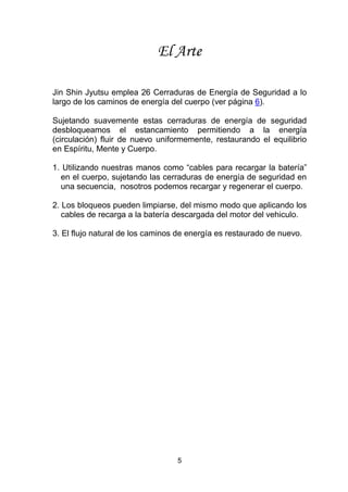 5
El Arte
Jin Shin Jyutsu emplea 26 Cerraduras de Energía de Seguridad a lo
largo de los caminos de energía del cuerpo (ver página 6).
Sujetando suavemente estas cerraduras de energía de seguridad
desbloqueamos el estancamiento permitiendo a la energía
(circulación) fluir de nuevo uniformemente, restaurando el equilibrio
en Espíritu, Mente y Cuerpo.
1. Utilizando nuestras manos como “cables para recargar la batería”
en el cuerpo, sujetando las cerraduras de energía de seguridad en
una secuencia, nosotros podemos recargar y regenerar el cuerpo.
2. Los bloqueos pueden limpiarse, del mismo modo que aplicando los
cables de recarga a la batería descargada del motor del vehiculo.
3. El flujo natural de los caminos de energía es restaurado de nuevo.
 